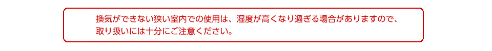 換気ができない狭い室内での使用は、湿度が高くなりすぎる場合があるため、取り扱いには十分にご注意ください。